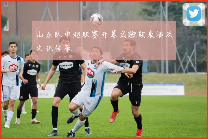 山东队中超联赛开幕式蹴鞠表演及文化传承