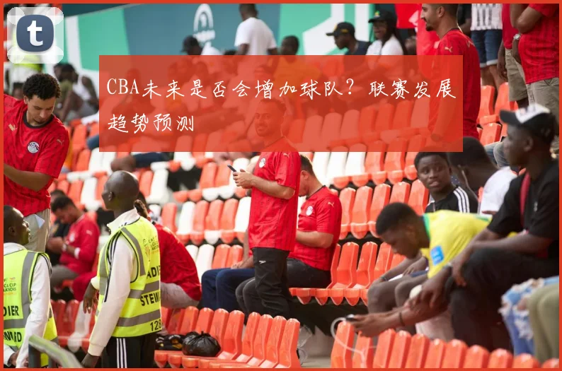 CBA未来是否会增加球队？联赛发展趋势预测