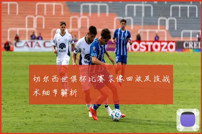 切尔西世俱杯比赛录像回放及技战术细节解析