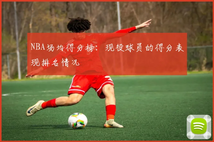 NBA场均得分榜：现役球员的得分表现排名情况