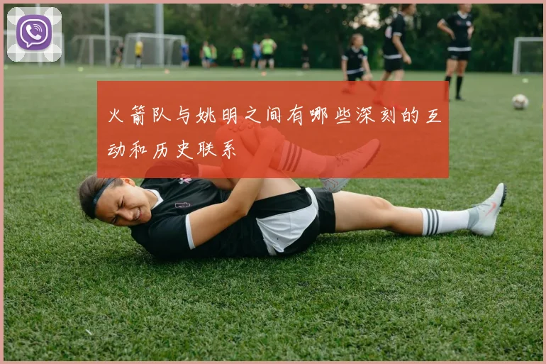 火箭队与姚明之间有哪些深刻的互动和历史联系